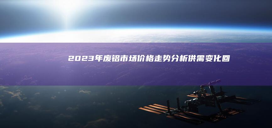 2023年废铝市场价格走势分析：供需变化、回收成本与市场趋势预测 (2023年废铜价格)